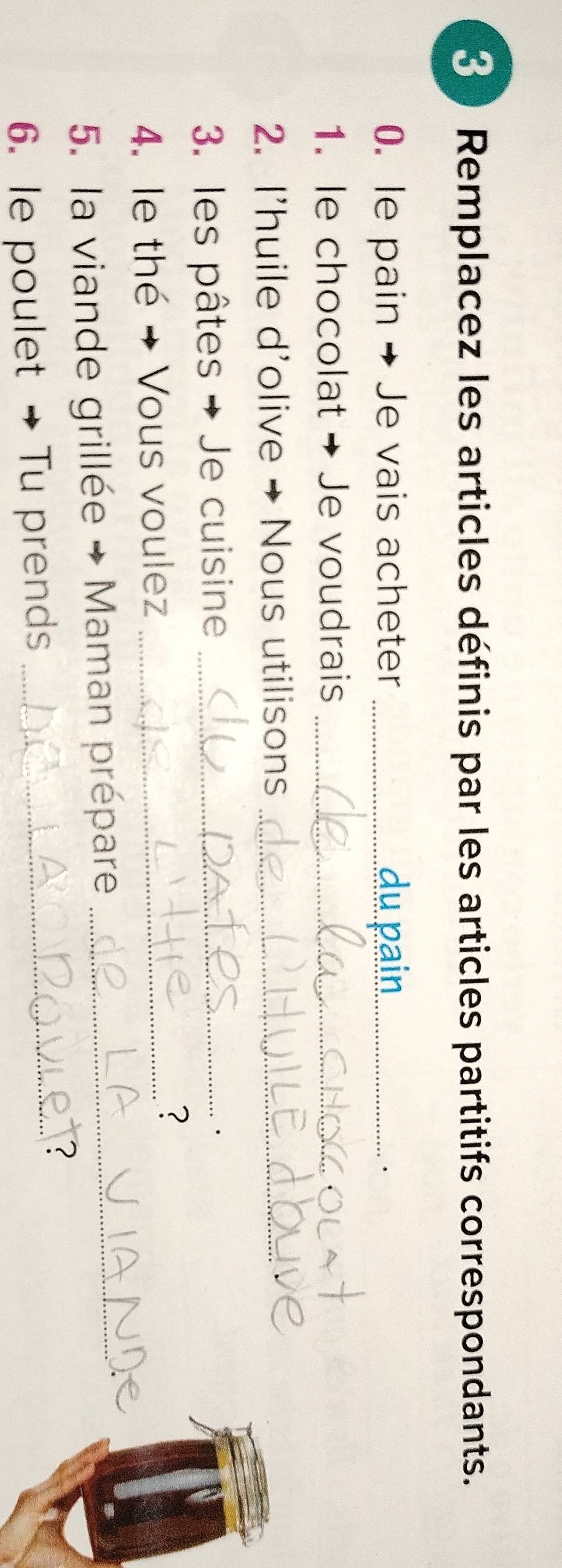 Remplacez les articles définis par les articles partitifs correspondants. 
0. le pain → Je vais acheter _du pain_ 
. 
1. le chocolat → Je voudrais_ 
2. I'huile d'olive → Nous utilisons_ 
3. les pâtes → Je cuisine_ 
4. le thé → Vous voulez_ 
? 
5. la viande grillée → Maman prépare_ 
6. le poulet →Tu prends_ 
2