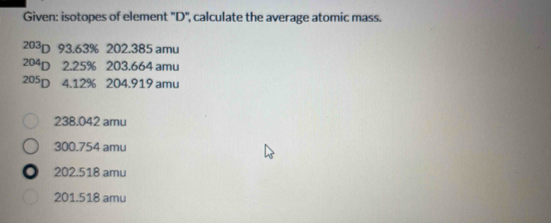 Given: isotopes of element "D '', calculate the average atomic mass.
203p 93.63% 202.385 amu
204p 2. 25% 203.664 amu
205p 4. 12% 204.919 amu
238.042 amu
300.754 amu
D 202.518 amu
201.518 amu