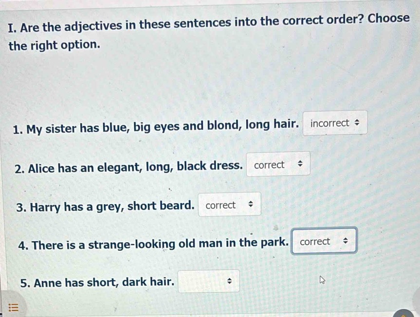 Are the adjectives in these sentences into the correct order? Choose 
the right option. 
1. My sister has blue, big eyes and blond, long hair. incorrect $ 
2. Alice has an elegant, long, black dress. correct ; 
3. Harry has a grey, short beard. correct 
4. There is a strange-looking old man in the park. correct ÷ 
5. Anne has short, dark hair.