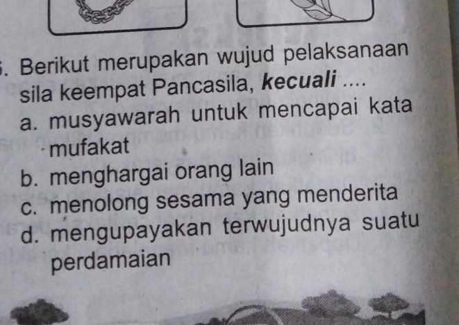 Berikut merupakan wujud pelaksanaan
sila keempat Pancasila, kecuali ....
a. musyawarah untuk mencapai kata
mufakat
b. menghargai orang lain
c. menolong sesama yang menderita
d. mengupayakan terwujudnya suatu
perdamaian