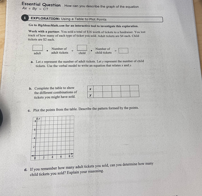 Essential Question How can you describe the graph of the equation
Ax+By=C ? 
1 EXPLORATION: Using a Table to Plot Points 
Go to BigIdeasMath.com for an interactive tool to investigate this exploration. 
Work with a partner. You sold a total of $16 worth of tickets to a fundraiser. You lost 
track of how many of each type of ticket you sold. Adult tickets are $4 each. Child 
tickets are $2 each.
 □ /adult  Number of + □ /child  beginarrayr Numberof childticketsendarray =□
adult tickets t_11
a. Let x represent the number of adult tickets. Let y represent the number of child 
tickets. Use the verbal model to write an equation that relates x and y. 
b. Complete the table to show 
the different combinations of 
tickets you might have sold. y
c. Plot the points from the table. Describe the pattern formed by the points. 
d. If you remember how many adult tickets you sold, can you determine how many 
child tickets you sold? Explain your reasoning.