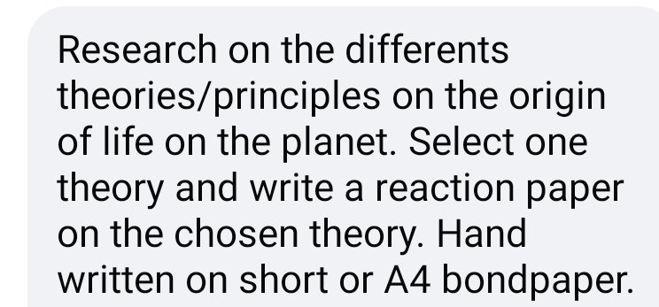 Research on the differents 
theories/principles on the origin 
of life on the planet. Select one 
theory and write a reaction paper 
on the chosen theory. Hand 
written on short or A4 bondpaper.