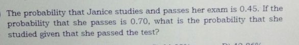 The probability that Janice studies and passes her exam is 0.45. If the 
probability that she passes is 0.70, what is the probability that she 
studied given that she passed the test?