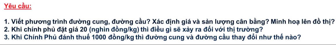 Yêu cầu: 
1. Viết phương trình đường cung, đường cầu? Xác định giá và sản lượng cân bằng? Minh hoạ lên đồ thị? 
2. Khi chính phủ đặt giá 20 (nghìn đồng /kg) thì điều gì sẽ xảy ra đối với thị trường? 
3. Khi Chính Phủ đánh thuế 1000 đồng/kg thì đường cung và đường cầu thay đổi như thế nào?