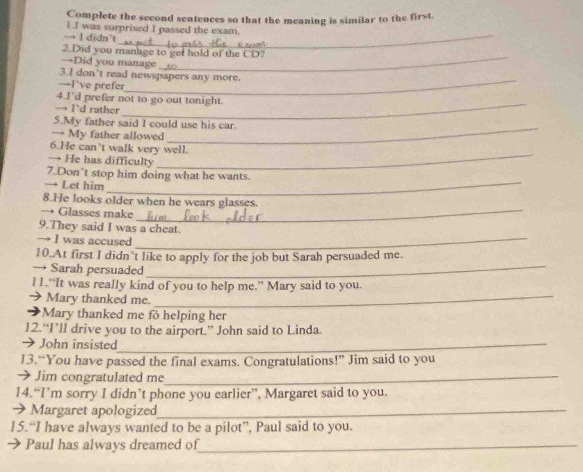 Complete the second sentences so that the meaning is similar to the first. 
1.I was surprised I passed the exam. 
→ I didn’t 
_ 
2.Did you manage to get hold of the CD? 
→Did you manage 
_ 
3.I don’t read newspapers any more. 
→F’ve prefer 
_ 
4.1’d prefer not to go out tonight. 
→ I’d rather 
_ 
5.My father said I could use his car. 
→ My father allowed 
_ 
6.He can’t walk very well. 
→ He has difficulty 
_ 
7.Don`t stop him doing what he wants. 
→ Let him_ 
8.He looks older when he wears glasses. 
→ Glasses make_ 
9.They said I was a cheat. 
→ I was accused_ 
10.At first I didn`t like to apply for the job but Sarah persuaded me. 
→ Sarah persuaded_ 
l1.“It was really kind of you to help me.” Mary said to you. 
→ Mary thanked me. 
_ 
Mary thanked me fo helping her 
12.“I’ll drive you to the airport.” John said to Linda. 
→ John insisted_ 
13.“You have passed the final exams. Congratulations!” Jim said to you 
→ Jim congratulated me_ 
14.“I’m sorry I didn’t phone you earlier”, Margaret said to you. 
→ Margaret apologized_ 
15.“I have always wanted to be a pilot”, Paul said to you. 
Paul has always dreamed of_