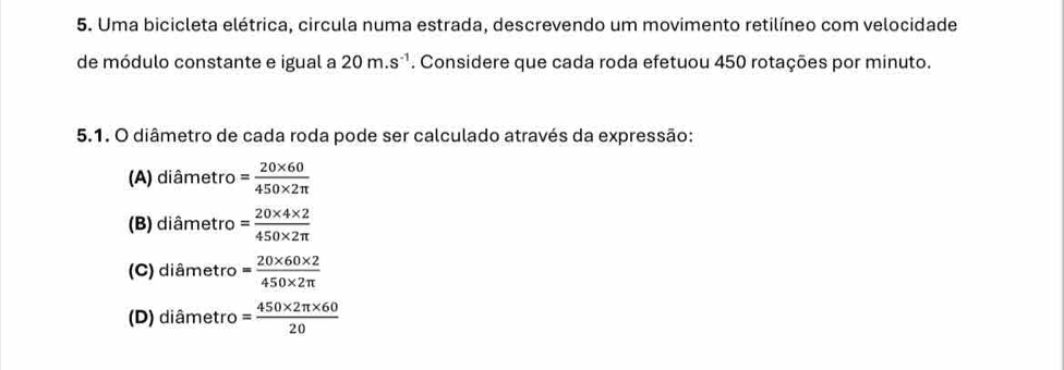 Uma bicicleta elétrica, circula numa estrada, descrevendo um movimento retilíneo com velocidade
de módulo constante e igual a 20m.s^(-1). Considere que cada roda efetuou 450 rotações por minuto.
5.1. O diâmetro de cada roda pode ser calculado através da expressão:
(A) diâmetro = (20* 60)/450* 2π  
(B) diâmetro = (20* 4* 2)/450* 2π  
(C) diâmetro = (20* 60* 2)/450* 2π  
(D) diâmetro = (450* 2π * 60)/20 