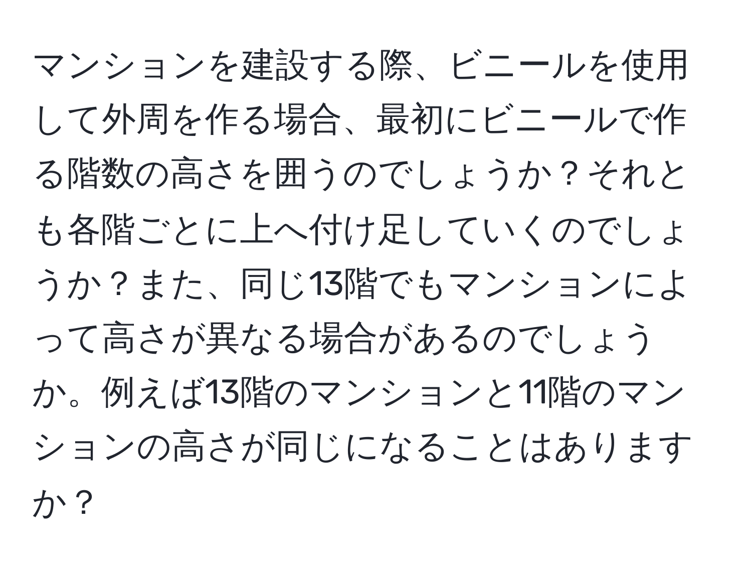 マンションを建設する際、ビニールを使用して外周を作る場合、最初にビニールで作る階数の高さを囲うのでしょうか？それとも各階ごとに上へ付け足していくのでしょうか？また、同じ13階でもマンションによって高さが異なる場合があるのでしょうか。例えば13階のマンションと11階のマンションの高さが同じになることはありますか？