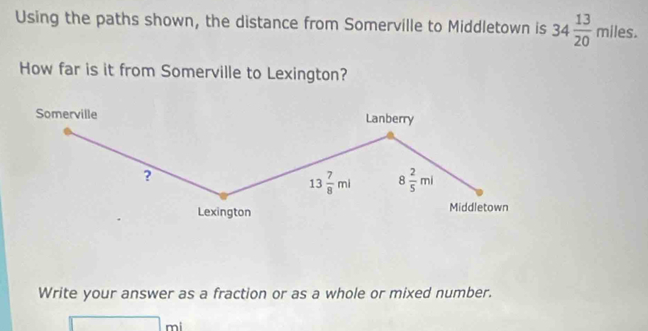 Using the paths shown, the distance from Somerville to Middletown is 34 13/20 mlles. 
How far is it from Somerville to Lexington? 
Somerville Lanberry 
?
13 7/8 ml 8 2/5 ml
Lexington Middletown 
Write your answer as a fraction or as a whole or mixed number.
□ mi