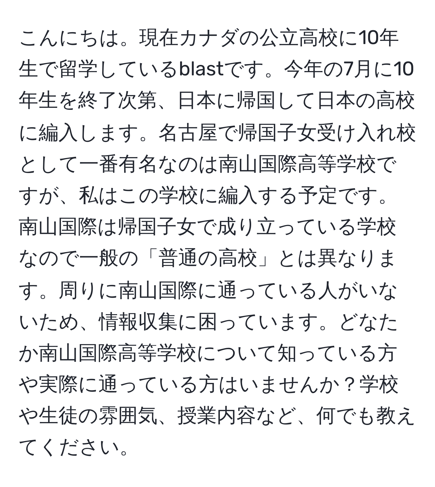 こんにちは。現在カナダの公立高校に10年生で留学しているblastです。今年の7月に10年生を終了次第、日本に帰国して日本の高校に編入します。名古屋で帰国子女受け入れ校として一番有名なのは南山国際高等学校ですが、私はこの学校に編入する予定です。南山国際は帰国子女で成り立っている学校なので一般の「普通の高校」とは異なります。周りに南山国際に通っている人がいないため、情報収集に困っています。どなたか南山国際高等学校について知っている方や実際に通っている方はいませんか？学校や生徒の雰囲気、授業内容など、何でも教えてください。