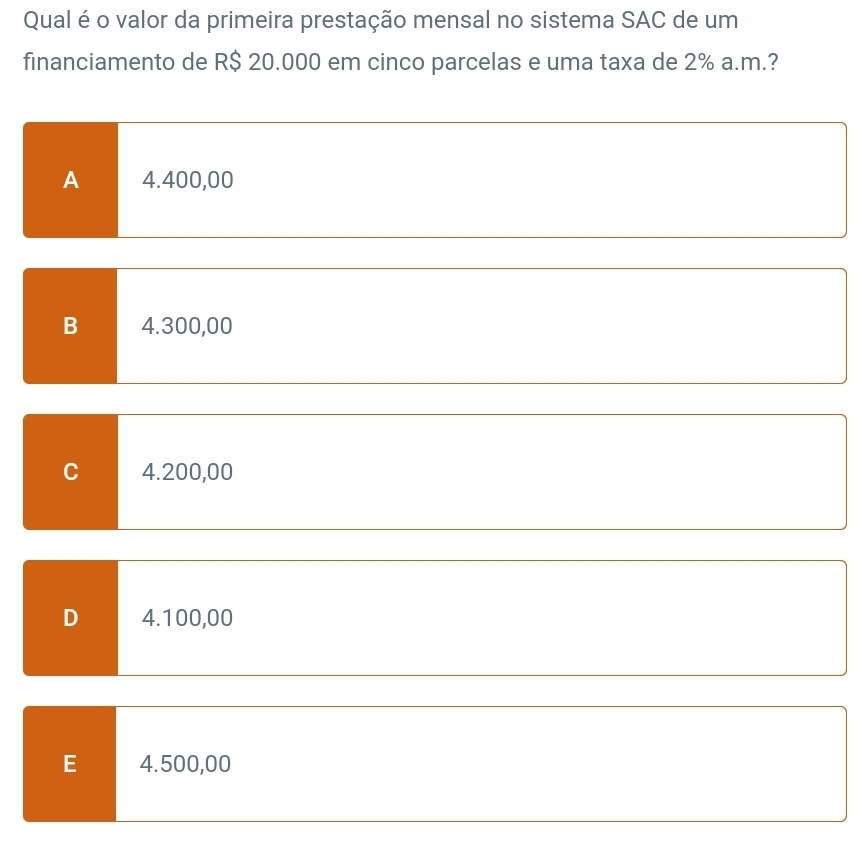 Qual é o valor da primeira prestação mensal no sistema SAC de um
financiamento de R$ 20.000 em cinco parcelas e uma taxa de 2% a.m.?
A 4.400,00
B 4.300,00
C 4.200,00
D 4.100,00
E 4.500,00