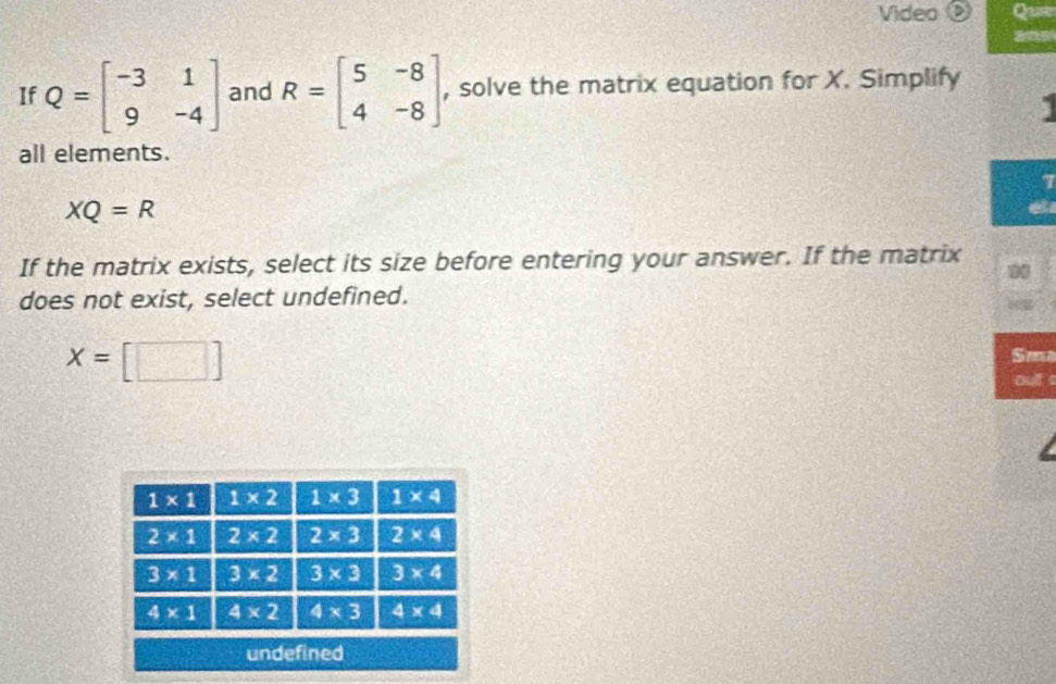 Video Que
If Q=beginbmatrix -3&1 9&-4endbmatrix and R=beginbmatrix 5&-8 4&-8endbmatrix , solve the matrix equation for X. Simplify
all elements.
7
XQ=R
If the matrix exists, select its size before entering your answer. If the matrix
00
does not exist, select undefined.
x=[□ ]
Sm
oult