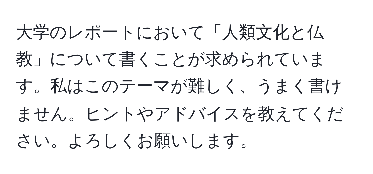 大学のレポートにおいて「人類文化と仏教」について書くことが求められています。私はこのテーマが難しく、うまく書けません。ヒントやアドバイスを教えてください。よろしくお願いします。