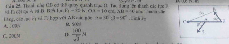 600 1 m    N  m D. 0,6 N. m
Câu 25. Thanh nhẹ OB có thể quay quanh trục O. Tác dụng lên thanh các lực F_1
và F_2 đặt tại A và B. Biết lực F_1=20N,OA=10cm,AB=40cm. Thanh cân
bằng, các lực F_1 và F_2 hợp với AB các góc alpha =30^0;beta =90^0.Tính F_2
A. 100N B. 50N
C. 200N
D.  100/sqrt(3) N