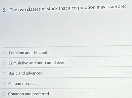 The two classes of stock that a corporation may issue are:
Premium and discount.
Cumulative and non-cumulative.
Basic and advanced.
Par and no-par.
Common and preferred.