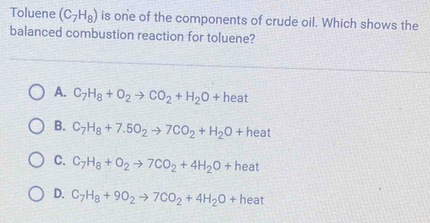 Toluene (C_7H_8) is one of the components of crude oil. Which shows the
balanced combustion reaction for toluene?
A. C_7H_8+O_2to CO_2+H_2O+heat
B. C_7H_8+7.5O_2to 7CO_2+H_2O+ he at
C. C_7H_8+O_2to 7CO_2+4H_2O+ hea +
D. C_7H_8+9O_2to 7CO_2+4H_2O+ he at