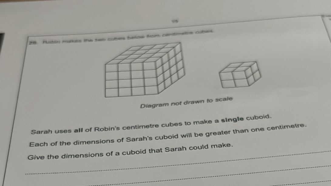 ” 
28. Rubin makes the cubes ballow from centimetes oubek 
Diagram not drawn to scale 
Sarah uses all of Robin's centimetre cubes to make a single cuboid. 
Each of the dimensions of Sarah's cuboid will be greater than one centimetre. 
_Give the dimensions of a cuboid that Sarah could make. 
_ 
_