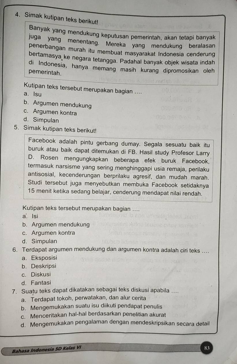 Simak kutipan teks berikut!
Banyak yang mendukung keputusan pemerintah, akan tetapi banyak
juga yang menentang. Mereka yang mendukung beralasan
penerbangan murah itu membuat masyarakat Indonesia cenderung
bertamasya ke negara tetangga. Padahal banyak objek wisata indah
di Indonesia, hanya memang masih kurang dipromosikan oleh
pemerintah.
Kutipan teks tersebut merupakan bagian ....
a. Isu
b. Argumen mendukung
c. Argumen kontra
d.Simpulan
5. Simak kutipan teks berikut!
Facebook adalah pintu gerbang dumay. Segala sesuatu baik itu
buruk atau baik dapat ditemukan di FB. Hasil study Profesor Larry
D. Rosen mengungkapkan beberapa efek buruk Facebook,
termasuk narsisme yang sering menghinggapi usia remaja, perilaku
antisosial, kecenderungan berprilaku agresif, dan mudah marah.
Studi tersebut juga menyebutkan membuka Facebook setidaknya
15 menit ketika sedang belajar, cenderung mendapat nilai rendah.
Kutipan teks tersebut merupakan bagian ....
a. Isi
b. Argumen mendukung
c. Argumen kontra
d. Simpulan
6. Terdapat argumen mendukung dan argumen kontra adalah ciri teks ....
a. Eksposisi
b. Deskripsi
c. Diskusi
d. Fantasi
7. Suatu teks dapat dikatakan sebagai teks diskusi apabila …
a. Terdapat tokoh, perwatakan, dan alur cerita
b. Mengemukakan suatu isu diikuti pendapat penulis
c. Menceritakan hal-hal berdasarkan penelitian akurat
d. Mengemukakan pengalaman dengan mendeskripsikan secara detail
Bahasa Indonesia SD Kelas VI
83