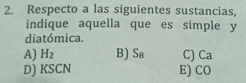 Respecto a las siguientes sustancias,
indique aquella que es simple y
diatómica.
A) H_2 B) S_8 C) Ca
D) KSCN E) CO