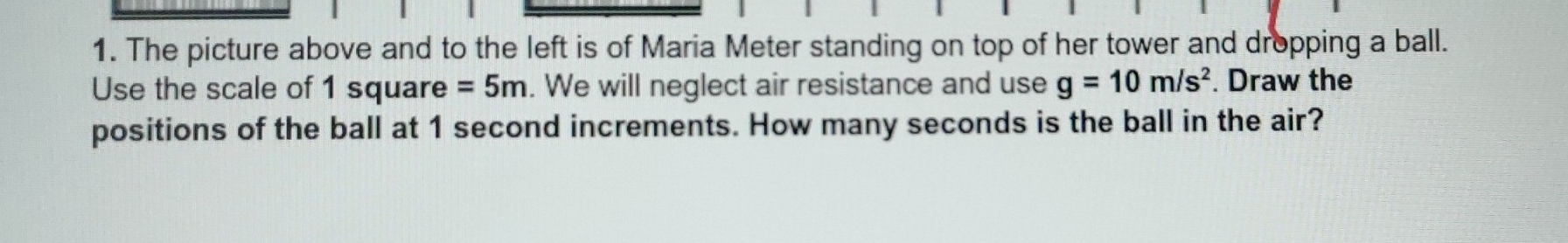 The picture above and to the left is of Maria Meter standing on top of her tower and dropping a ball. 
Use the scale of 1 square =5m. We will neglect air resistance and use g=10m/s^2. Draw the 
positions of the ball at 1 second increments. How many seconds is the ball in the air?