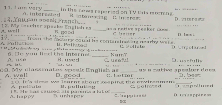 am very _in the news reported on TV this morning.
A. interested B. interesting C. interest
_
12. You can speak French.... ? D. interests
12. My teacher speaks English as _as a native speaker does._
A. well B. good C. better D. best
_
17. __from the factory could be contaminating nearby wells.
A. Pollution B. Polluted C. Pollute
0 M l a 7 _、 D. Unpolluted

6. Do you find the internet _ Nam?
A. use B. used C. useful D. usefully
A. 2 L
3
08. My classmates speak English as _as a native speaker does.
A. well B. good C. better D. best
10. It’s time we learnt about keeping the environment _.
A. pollute B. polluting C. polluted D. unpolluted
15. He has caused his parents a lot of_
A. happy B. unhappy C. happiness D. unhappiness
52