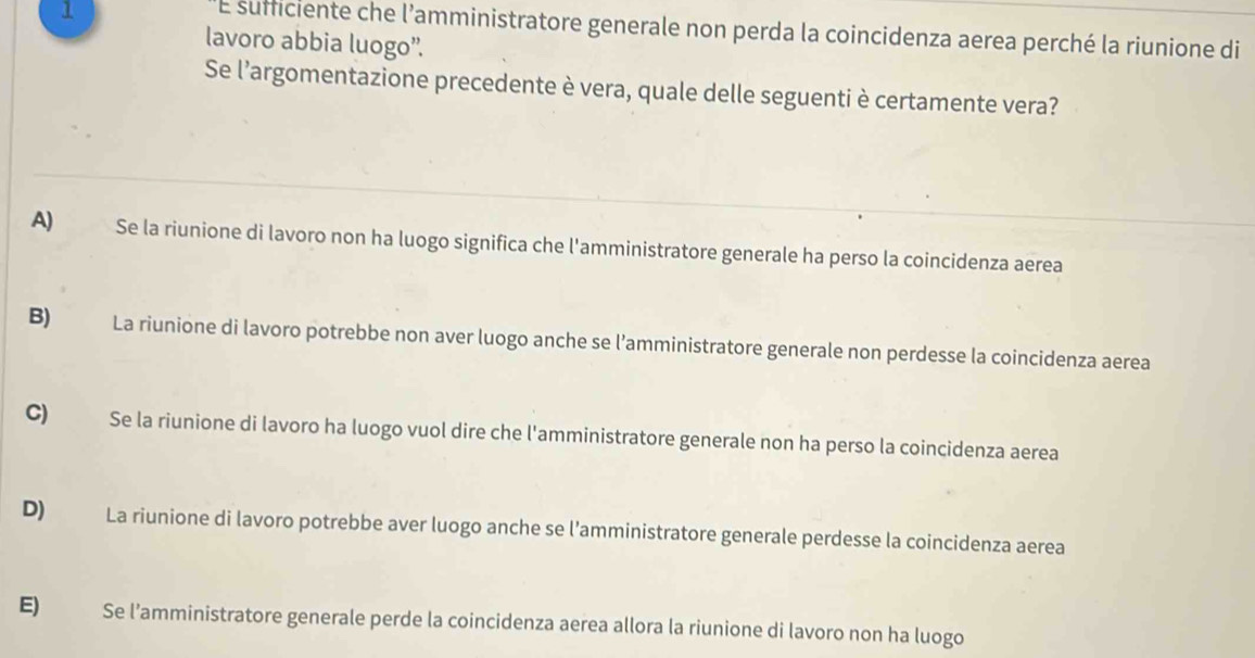 sufficiente che l’amministratore generale non perda la coincidenza aerea perché la riunione di
lavoro abbia luogo”.
Se l'argomentazione precedente è vera, quale delle seguenti è certamente vera?
A) Se la riunione di lavoro non ha luogo significa che l'amministratore generale ha perso la coincidenza aerea
B) La riunione di lavoro potrebbe non aver luogo anche se l’amministratore generale non perdesse la coincidenza aerea
C)€£ Se la riunione di lavoro ha luogo vuol dire che l'amministratore generale non ha perso la coincidenza aerea
D) La riunione di lavoro potrebbe aver luogo anche se l’amministratore generale perdesse la coincidenza aerea
E) Se l’amministratore generale perde la coincidenza aerea allora la riunione di lavoro non ha luogo