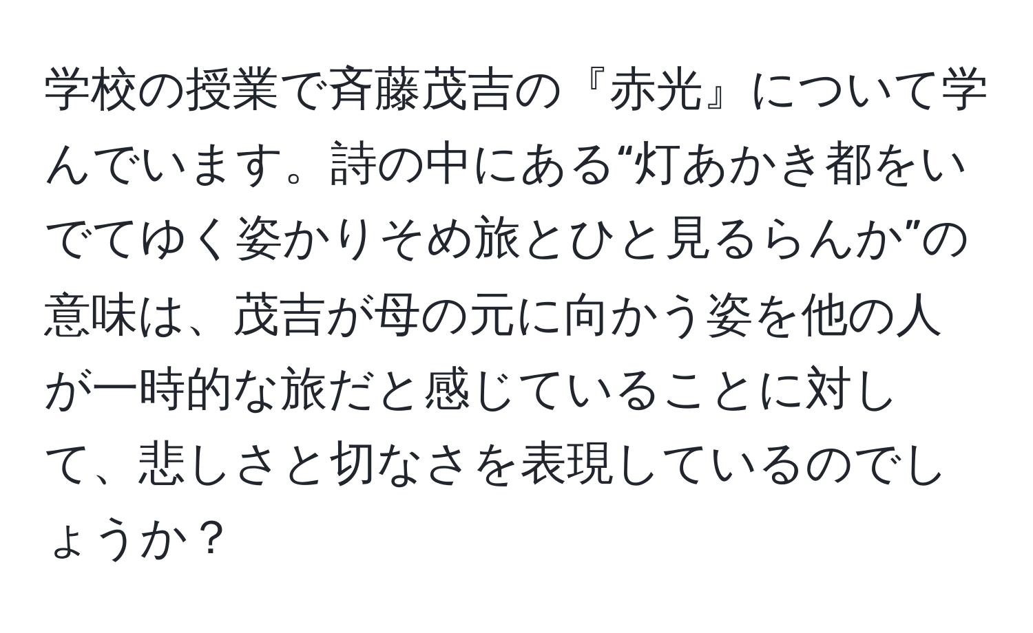 学校の授業で斉藤茂吉の『赤光』について学んでいます。詩の中にある“灯あかき都をいでてゆく姿かりそめ旅とひと見るらんか”の意味は、茂吉が母の元に向かう姿を他の人が一時的な旅だと感じていることに対して、悲しさと切なさを表現しているのでしょうか？