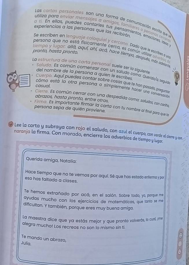 Las cartas personales son una forma de comunicación escrita que se
utiliza para enviar mensajes a amigos, familiares o personas cercand
experiencias a las personas que las recibirán
ti. En ellas, puedes contarles tus pensamientos, emocianes, ideas y
Se escriben en lenguaje coloquial y cercano. Dado que le escribes a und
persona que no está físicamente cerca, es común utilizar adverbios de
pronto, hasta pronto.
tiempo y lugar. allá, aquí, ahí, acá, hace tiempo, después, más adelonte
La estructura de una carta personal suèle ser la siguiente 0
Saludo. Es común comenzar con un saludo como. Querido/a, seguido
del nombre de la persona a quien le escribes.
Cuerpo. Aquí puedes contar sobre cosas que te han pasado, preguntar
casual.
cómo está la otra persona o simplemente hacer una conversación
Cierre. Es común cerrar con una despedida como: saludos, con cariño,
abrazos, hasta pronto, entre otras.
Firma. Es importante firmar la carta con tu nombre al final para que la
persona sepa de quién proviene.
# Lee la carta y subraya con rojo el saludo, con azul el cuerpo, con verde el cierre y con
naranja la firma. Con morado, encierra los adverbios de tiempo y lugar.
Querida amiga, Natalia:
Hace tiempo que no te vemos por aquí. Sé que has estado enferma y por
eso has faltado a clases.
Te hemos extrañado por acá, en el salón. Sobre todo, yo, porque me
ayudas mucho con los ejercicios de matemáticas, que tanto se me
dificultan. Y también, porque eres muy buena amiga.
La maestra dice que ya estás mejor y que pronto volverás, lo cual, ¡me
alegra mucho! Los recreos no son lo mismo sin ti.
Te mando un abrazo,
Julia.