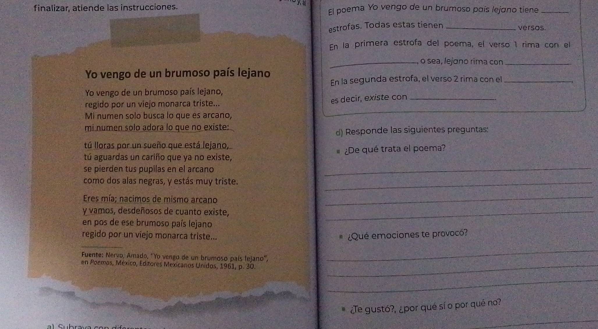 finalizar, atiende las instrucciones. El poema Yo vengo de un brumoso país lejano tiene_ 
estrofas. Todas estas tienen _versos. 
En la primera estrofa del poema, el verso 1 rima con el 
_o sea, lejɑno rima con_ 
Yo vengo de un brumoso país lejano 
En la segunda estrofa, el verso 2 rima con el_ 
Yo vengo de un brumoso país lejano, 
regido por un viejo monarca triste... 
es decir, existe con_ 
Mi numen solo busca lo que es arcano, 
mi numen solo adora lo que no existe: 
d) Responde las siguientes preguntas: 
tú lloras por un sueño que está lejano, 
tú aguardas un cariño que ya no existe, ¿De qué trata el poema? 
se pierden tus pupilas en el arcano 
_ 
como dos alas negras, y estás muy triste._ 
Eres mía; nacimos de mismo arcano 
_ 
y vamos, desdeñosos de cuanto existe,_ 
en pos de ese brumoso país lejano 
regido por un viejo monarca triste... ¿Qué emociones te provocó? 
η 
_ 
Fuente: Nervo, Amado, ''Yo vengo de un brumoso país lejano'', 
_ 
en Poemos, México, Editores Mexicanos Unidos, 1961, p. 30._ 
_ 
¿Te gustó?, ¿por qué sí o por qué no? 
_