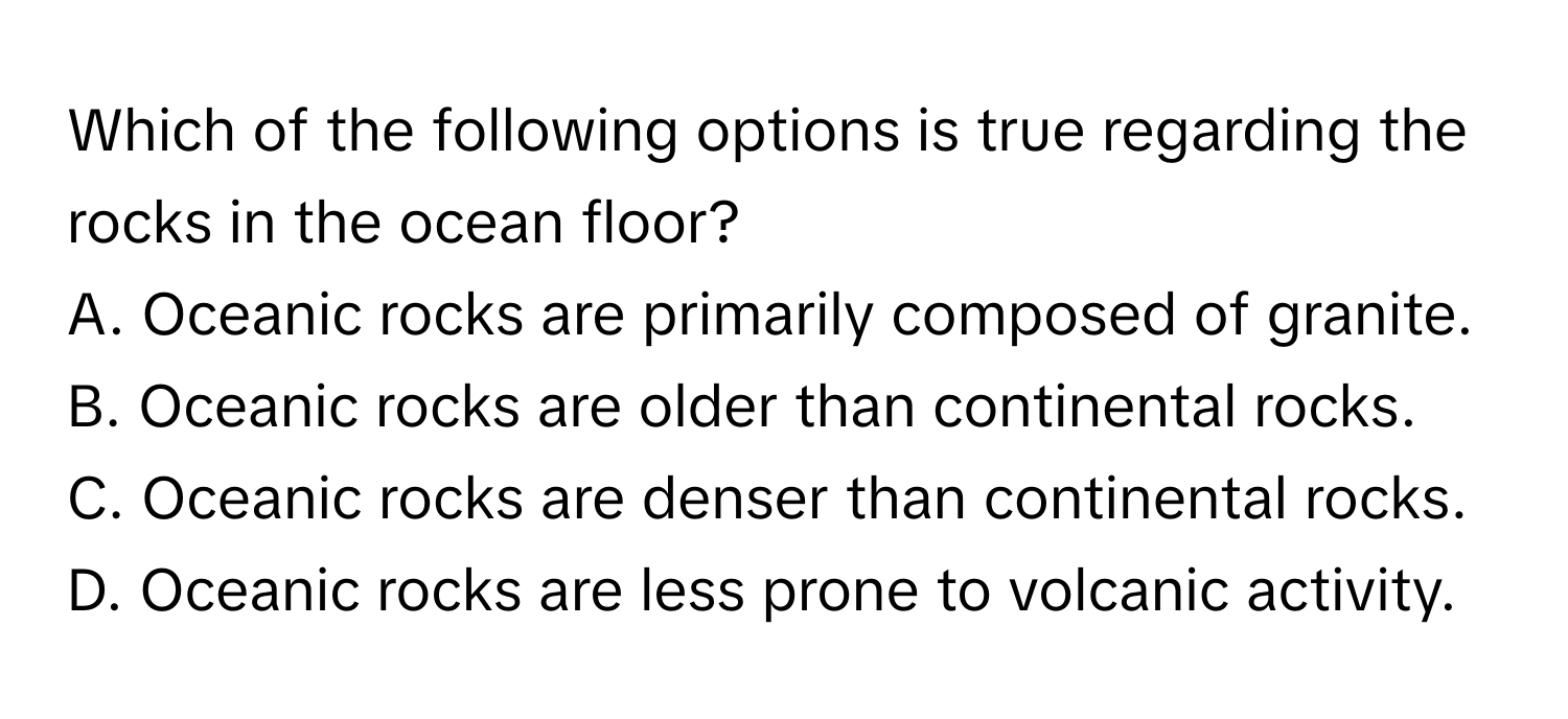 Which of the following options is true regarding the rocks in the ocean floor?

A. Oceanic rocks are primarily composed of granite. 
B. Oceanic rocks are older than continental rocks. 
C. Oceanic rocks are denser than continental rocks. 
D. Oceanic rocks are less prone to volcanic activity.