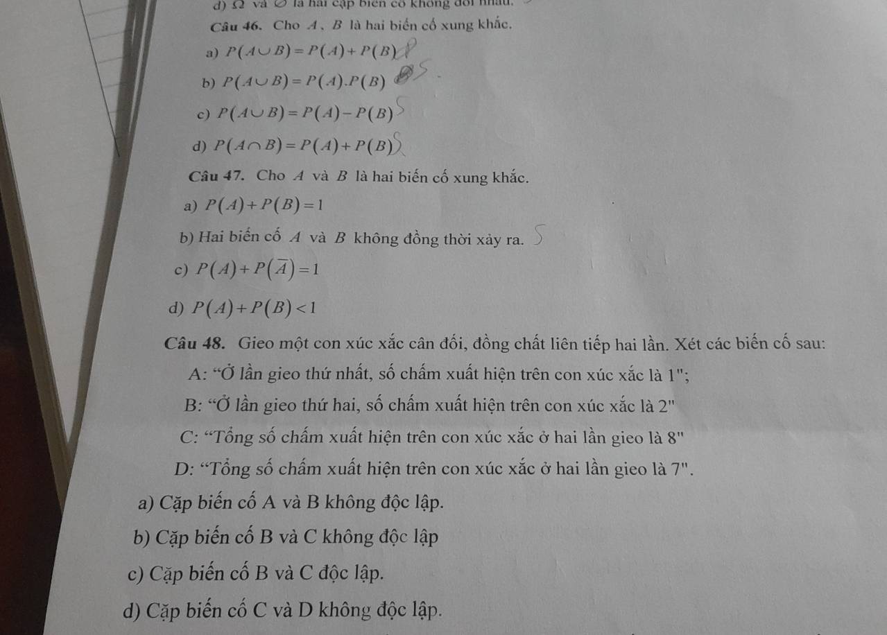 d) £ và Ô là hai cập biển cổ không đổi nhâu.
Câu 46. Cho A 、 B là hai biến cố xung khắc.
a) P(A∪ B)=P(A)+P(B)
b) P(A∪ B)=P(A).P(B)
c) P(A∪ B)=P(A)-P(B)
d) P(A∩ B)=P(A)+P(B)
Câu 47. Cho A và B là hai biến cố xung khắc.
a) P(A)+P(B)=1
b) Hai biến cố A và B không đồng thời xảy ra.
c) P(A)+P(overline A)=1
d) P(A)+P(B)<1</tex> 
Câu 48. Gieo một con xúc xắc cân đối, đồng chất liên tiếp hai lần. Xét các biến cố sau:
A: “Ở lần gieo thứ nhất, số chấm xuất hiện trên con xúc xắc là 1";
B: “Ở lần gieo thứ hai, số chấm xuất hiện trên con xúc xắc là 2'' 
C: “Tổng số chấm xuất hiện trên con xúc xắc ở hai lần gieo là 8'' 
D: “Tổng số chấm xuất hiện trên con xúc xắc ở hai lần gieo là 7".
a) Cặp biến cố A và B không độc lập.
b) Cặp biến cố B và C không độc lập
c) Cặp biến cố B và C độc lập.
d) Cặp biến cố C và D không độc lập.