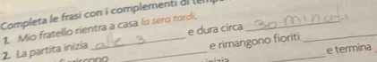 Completa le frasi con i complementi al tel 
e dura circa 
2. La partita inizia 1. Mio fratello rientra a casa lo sero tordi._ 
. 
e rimangono fioriti 
_ 
e termina