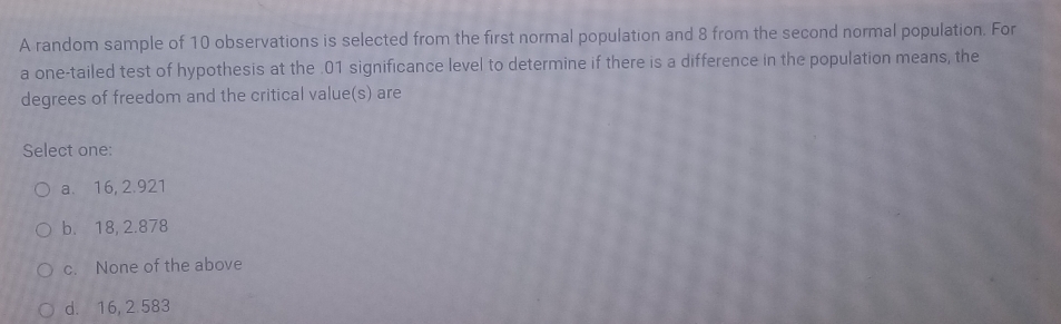 A random sample of 10 observations is selected from the first normal population and 8 from the second normal population. For
a one-tailed test of hypothesis at the . 01 significance level to determine if there is a difference in the population means, the
degrees of freedom and the critical value(s) are
Select one:
a. 16, 2.921
b. 18, 2.878
c. None of the above
d. 16, 2 583