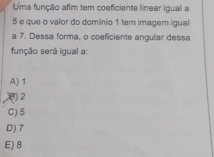 Uma função afim tem coeficiente linear igual a
5 e que o valor do domínio 1 tem imagem igual
a 7. Dessa forma, o coeficiente angular dessa
função será igual a:
A) 1
() 2
C) 5
D) 7
E) 8