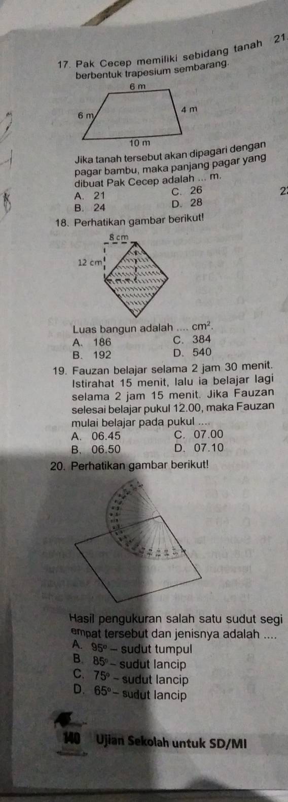 Pak Cecep memiliki sebidang tanah 21
berbentuk trapesium sembarang.
Jika tanah tersebut akan dipagari dengan
pagar bambu, maka panjang pagar yang
dibuat Pak Cecep adalah ... m.
A. 21 C. 26
2
B. 24 D. 28
18. Perhatikan gambar berikut!
Luas bangun adalah cm^2.
A. 186 C. 384
B. 192 D.540
19. Fauzan belajar selama 2 jam 30 menit.
Istirahat 15 menit, lalu ia belajar lagi
selama 2 jam 15 menit. Jika Fauzan
selesai belajar pukul 12.00, maka Fauzan
mulai belajar pada pukul ....
A. 06.45 C. 07.00
B. 06.50 D. 07.10
20. Perhatikan gambar berikut!
Hasil pengukuran salah satu sudut segi
empat tersebut dan jenisnya adalah ....
A. 95^o sudut tumpul
B. 85° - sudut lancip
C. 75° - sudut lancip
D. 65°- sudut lancip
140 Ujian Sekolah untuk SD/MI