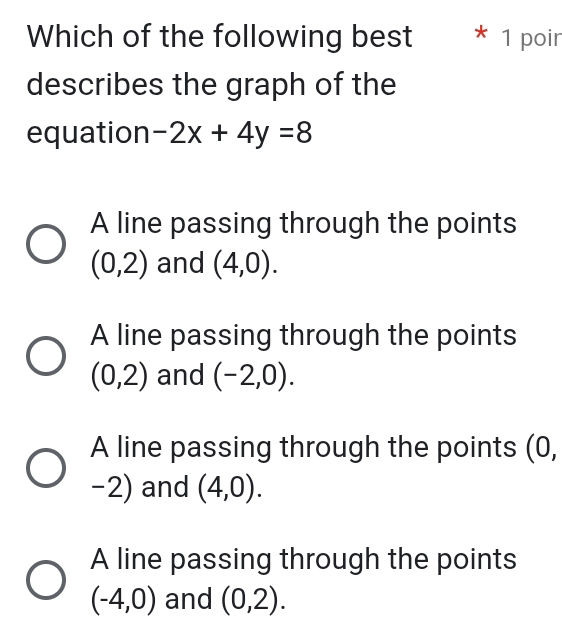 Which of the following best * 1 poir
describes the graph of the
equation -2x+4y=8
A line passing through the points
(0,2) and (4,0).
A line passing through the points
(0,2) and (-2,0).
A line passing through the points (0,
-2) and (4,0).
A line passing through the points
(-4,0) and (0,2).