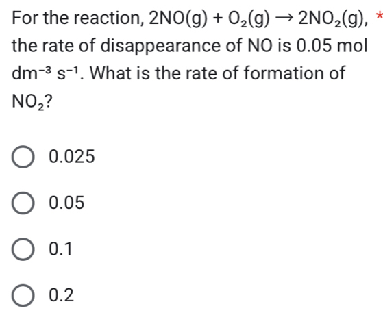 For the reaction, 2NO(g)+O_2(g)to 2NO_2(g) , *
the rate of disappearance of NO is 0.05 mol
dm^(-3)s^(-1). What is the rate of formation of
NO_2 2
0.025
0.05
0.1
0.2