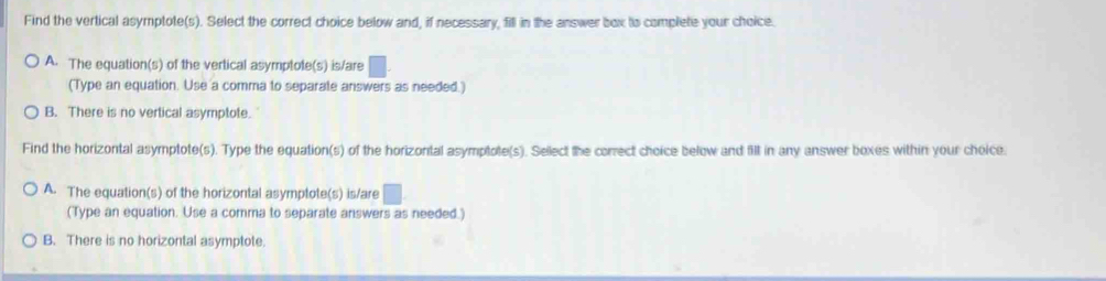 Find the vertical asymptote(s). Select the correct choice below and, if necessary, fill in the answer box ts complete your choice.
A. The equation(s) of the vertical asymptote(s) is/are □ . 
(Type an equation. Use a comma to separate answers as needed.)
B. There is no vertical asymptote.
Find the horizontal asymptote(s). Type the equation(s) of the horizontal asymptote(s). Sellect the correct choice below and fill in any answer boxes within your choice.
A. The equation(s) of the horizontal asymptote(s) is/are □ 
(Type an equation. Use a comma to separate answers as needed.)
B. There is no horizontal asymptote.