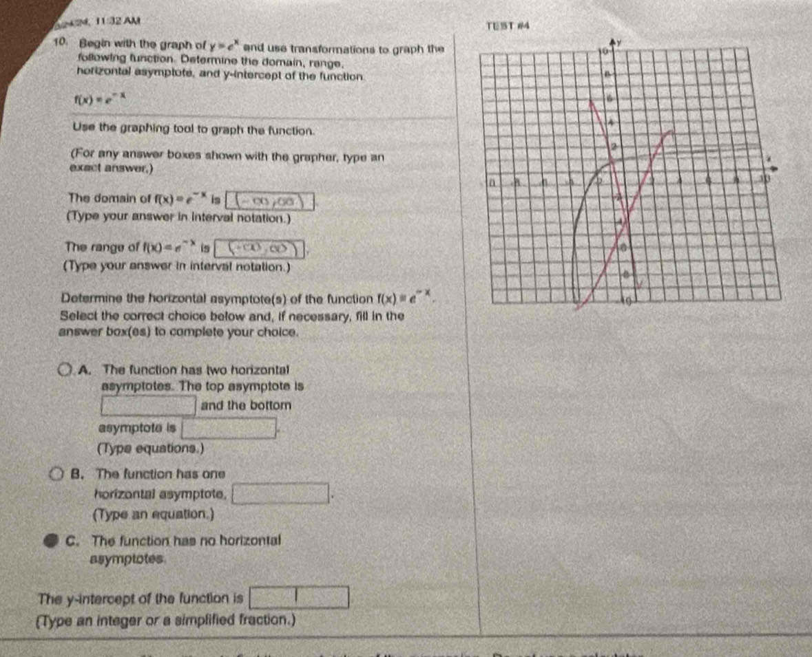 a 24, 11:32 
TU3ST #4
10. Begin with the graph of y=e^x end use transformations to graph the
following function. Determine the domain, range,
horizontal asymptote, and y-intercept of the function.
f(x)=e^(-x)
Use the graphing tool to graph the function.
(For any answer boxes shown with the grapher, type an
exact answer.)
The domain of f(x)=e^(-x) is (-∈fty ,0a
(Type your answer in interval notation.)
The range of f(x)=e^(-x) is v 
(Type your answer in interval notation.)
Determine the horizontal asymptote(s) of the function f(x)=e^(-x). 
Select the correct choice below and, if necessary, fill in the
answer box(es) to complete your choice.
A. The function has two horizontal
asymptotes. The top asymptote is
and the bottom
asymptote is
(Typs equations.)
B. The function has one
horizontal asymptote.
(Type an equation.)
C. The function has no horizontal
asymptotes
The y-intercept of the function is
(Type an integer or a simplified fraction.)