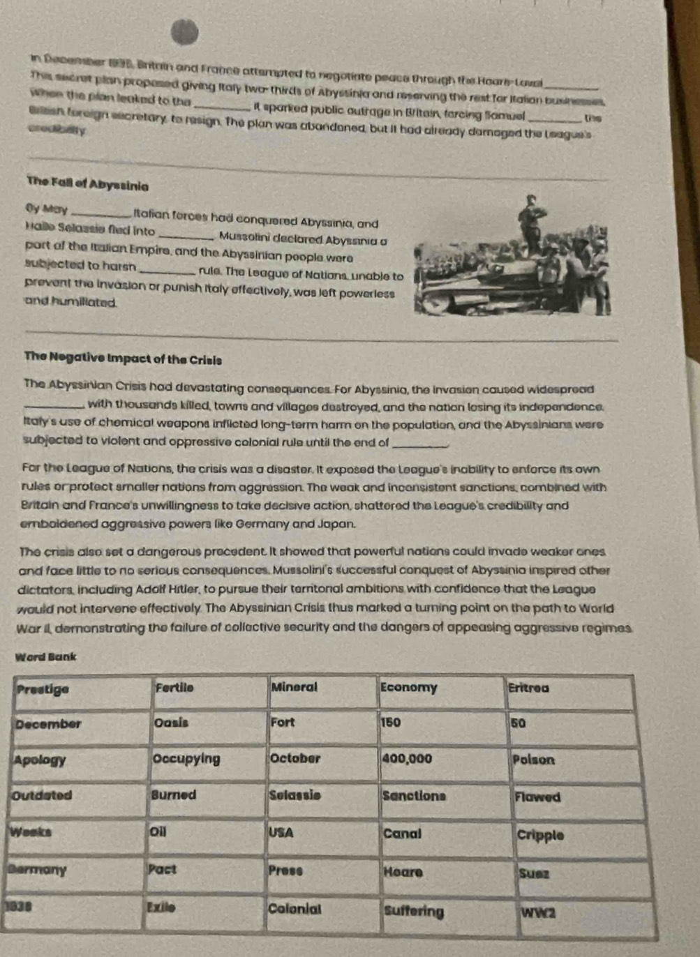 in December 1995, Entrin and France attempted to negotiate peace through the Hoars-Loval 
This secret plan propesed giving Italy two- thirds of Abyssinia and reserving the rest for Italian businesses, 
when the plan leaked to tha It sparked public outrage in Britain, farcing Samuel te 
Brissh foreign secretary, to resign. The plan was abandoned, but it had already damaged the L eague's 
credibalty 
_ 
The Fall of Abyssinia 
Oy May_ Itafian forces had conquered Abyssinia, and 
Halle Selassie fied into _Mussolini declared Abyssinia a 
part of the Italian Empire, and the Abyssinian people were 
subjected to harsn _rule. The League of Nations, unable t 
prevent the invasion or punish italy effectively, was left powerless 
and humiliated 
_ 
The Negative Impact of the Crisis 
The Abyssinian Crisis had devastating consequences. For Abyssinia, the invasion caused widespread 
_with thousands killed, towns and villages destroyed, and the nation losing its independence. 
Italy's use of chemical weapons inflicted long-term harm on the population, and the Abyssinians were 
subjected to violent and oppressive colonial rule until the end of_ 
For the League of Nations, the crisis was a disaster. It exposed the League's inability to enforce its own 
rules or protect smaller nations from aggression. The weak and inconsistent sanctions, combined with 
Britain and France's unwillingness to take decisive action, shattered the League's credibility and 
emboldened aggressive powers like Germany and Japan. 
The crisis also set a dangerous precedent. It showed that powerful nations could invade weaker ones 
and face little to no serious consequences. Mussolini's successful conquest of Abyssinia inspired other 
dictators, including Adolf Hitler, to pursue their terntonal ambitions with confidence that the League 
would not intervene effectively. The Abyssinian Crisis thus marked a turning point on the path to World 
War II, demonstrating the failure of collective security and the dangers of appeasing aggressive regimes 
Word Bank 
A 
O 
W 
B 
10