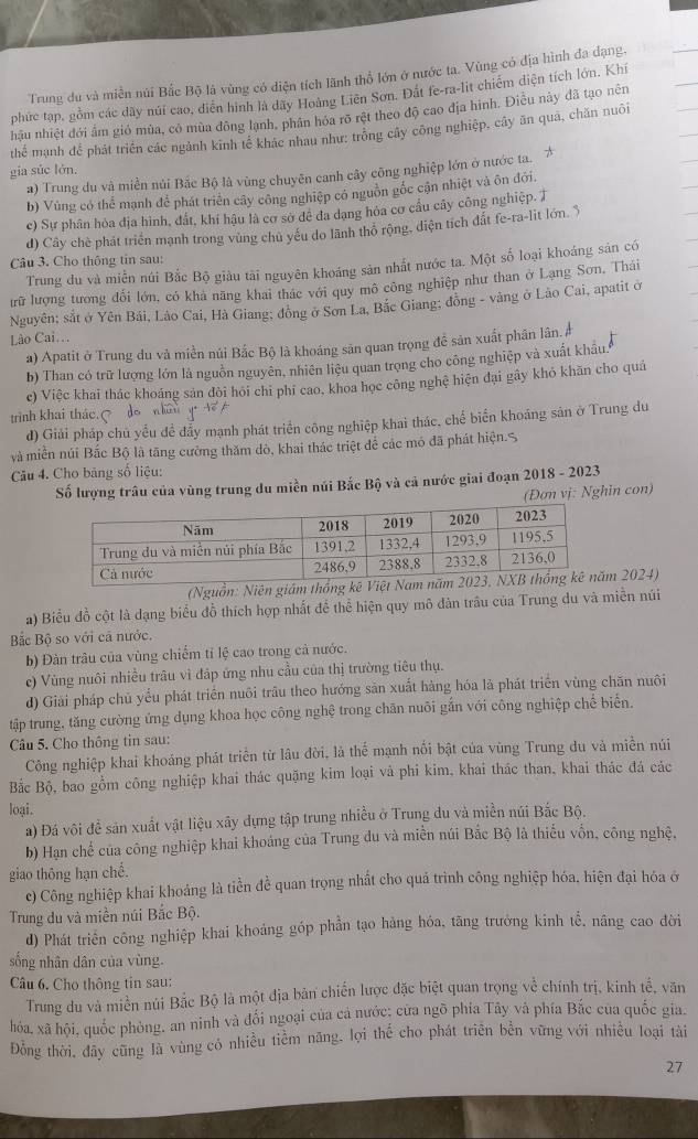 Trung du và miền núi Bắc Bộ là vùng có diện tích lãnh thổ lớn ở nước ta. Vùng có địa hình đa dạng,
phức tạp, gồm các dây núi cao, diễn hình là dãy Hoàng Liên Sơn. Đất fe-ra-lit chiếm diện tích lớn. Khí
hầu nhiệt đới ấm gió mùa, có mùa đông lạnh, phân hóa rõ rệt theo độ cao địa hình. Điễu này đã tạo nên
thể mạnh để phát triển các ngành kinh tế khác nhau như: trống cây công nghiệp, cây ăn quả, chăn nuôi
gia súc lớn.
a) Trung du và miền núi Bắc Bộ là vùng chuyên canh cây công nghiệp lớn ở nước ta.
b) Vùng có thể mạnh để phát triển cây công nghiệp có nguồn gốc cận nhiệt và ôn đới.
c) Sự phân hỏa địa hình, đất, khí hậu là cơ sở đê đa dạng hóa cơ cầu cây công nghiệp. T
d) Cây chè phát triển mạnh trong vùng chủ yếu do lãnh thỏ rộng, diện tích đắt fe-ra-lit lớn. $
Câu 3. Cho thông tin sau:
Trung du và miền núi Bắc Bộ giàu tài nguyên khoáng sản nhất nước ta. Một số loại khoáng sản có
trữ lượng tương đổi lớn, có khả năng khai thác với quy mô công nghiệp như than ở Lạng Sơn, Thái
Nguyên; sắt ở Yên Bái, Lào Cai, Hà Giang; đồng ở Sơn La, Bắc Giang; đồng - vàng ở Lào Cai, apatit ở
Lào Cai...
a) Apatit ở Trung du và miền núi Bắc Bộ là khoáng sản quan trọng để sản xuất phân lân Ả
b) Than có trữ lượng lớn là nguồn nguyên, nhiên liệu quan trọng cho công nghiệp và xuất khâu.
c) Việc khai thác khoáng sản đòi hói chi phi cao, khoa học công nghệ hiện đại gây khỏ khăn cho quá
trinh khai thác. do háu   
d) Giải pháp chủ yếu đề đẩy mạnh phát triển công nghiệp khai thác, chế biến khoáng sản ở Trung du
và miền núi Bắc Bộ là tăng cường thăm dò, khai thác triệt để các mó đã phát hiện.S
Cău 4. Cho bảng số liệu:
Số lượng trâu của vùng trung du miền núi Bắc Bộ và cả nước giai đoạn 2018 - 2023
(Đơn vị: Nghin con)
(Nguồn: Niên m 2024)
a) Biểu đồ cột là dạng biểu đồ thích hợp nhất để thể hiện quy mô đân trâu của Trung du và miền núi
Bắc Bộ so với cá nước.
b) Đàn trâu của vùng chiếm tỉ lệ cao trong cả nước.
e) Vùng nuôi nhiều trâu vì đáp ứng nhu cầu của thị trường tiêu thụ.
d) Giải pháp chủ yếu phát triển nuôi trầu theo hướng săn xuất hàng hóa là phát triển vùng chăn nuôi
tập trung, tăng cường ứng dụng khoa học công nghệ trong chăn nuôi gắn với công nghiệp chế biến.
Câu 5. Cho thông tin sau:
Công nghiệp khai khoáng phát triển từ lâu đời, là thể mạnh nối bật của vùng Trung du và miễn núi
Bắc Bộ, bao gồm công nghiệp khai thác quặng kim loại và phi kim, khai thác than, khai thác đá các
loại.
a) Đá vôi đề săn xuất vật liệu xây dựng tập trung nhiều ở Trung du và miền núi Bắc Bộ.
b) Hạn chế của công nghiệp khai khoáng của Trung du và miền núi Bắc Bộ là thiếu vốn, công nghệ,
giao thông hạn chế.
c) Công nghiệp khai khoảng là tiền để quan trọng nhất cho quá trình công nghiệp hóa, hiện đại hóa ở
Trung du và miền núi Bắc Bộ.
d) Phát triển công nghiệp khai khoảng góp phần tạo hàng hóa, tăng trưởng kinh tể, nâng cao đời
sống nhân dân của vùng.
Câu 6. Cho thông tin sau:
Trung du và miền núi Bắc Bộ là một địa bản chiến lược đặc biệt quan trọng về chính trị, kinh tế, văn
hóa, xã hội, quốc phòng, an ninh và đổi ngoại của cả nước; cửa ngõ phía Tây và phía Bắc của quốc gia.
Đồng thời, đây cũng là vùng có nhiều tiểm năng, lợi thể cho phát triên bền vững với nhiều loại tài
27