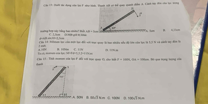 Dưới tác dụng của lực F như hình. Thanh AB có thể quay quanh điểm A. Cánh tay đòn của lực trong
trường hợp này bằng bao nhiêu? Biết AB=5cm A. 5cm B. 4,33cm
C. 2,5cm D.Một giá trị khác
d=AB.sin 30=2,5cm
Câu 14 3: Mômen lực của một lực đối với trục quay là bao nhiêu nếu độ lớn của lực là 5,5 N và cánh tay đòn là
2 mét.
A.10N B. 10Nm C. 11N D, 11N.m
Ta có, momen của lực: M=Fd=5,5.2=11N.m
Câu 15 : Tính momen của lực F đối với trục quay O, cho biết F=100N,OA=100cm.  Bỏ qua trọng lượng của
thanh
A
A. 50N B. 50sqrt(3)N.m C. 100N D. 100sqrt(3)N.m