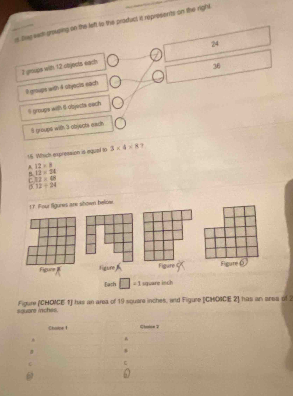 rs Brag each grouping on the left to the product it represents on the right
2 groups with 12 objects each 24
36
9 groups with 4 objects each
§ groups with 6 objects each
8 groups with 3 objects each
15. Which expression is equal to 3* 4* 8 ?
A 12* 8
B. 12* 24
C 12* 48
12+24
17. Four figures are shown below.
Figure Figure Figure C Figure 
Each ( = 1 square inch
Figure [CHOICE 1] has an area of 19 square inches, and Figure [CHOICE 2] has an area of 2
square inches.
Choice 1 Choice 2
A
B
8
C
C