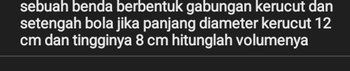 sebuah benda berbentuk gabungan kerucut dan 
setengah bola jika panjang diameter kerucut 12
cm dan tingginya 8 cm hitunglah volumenya