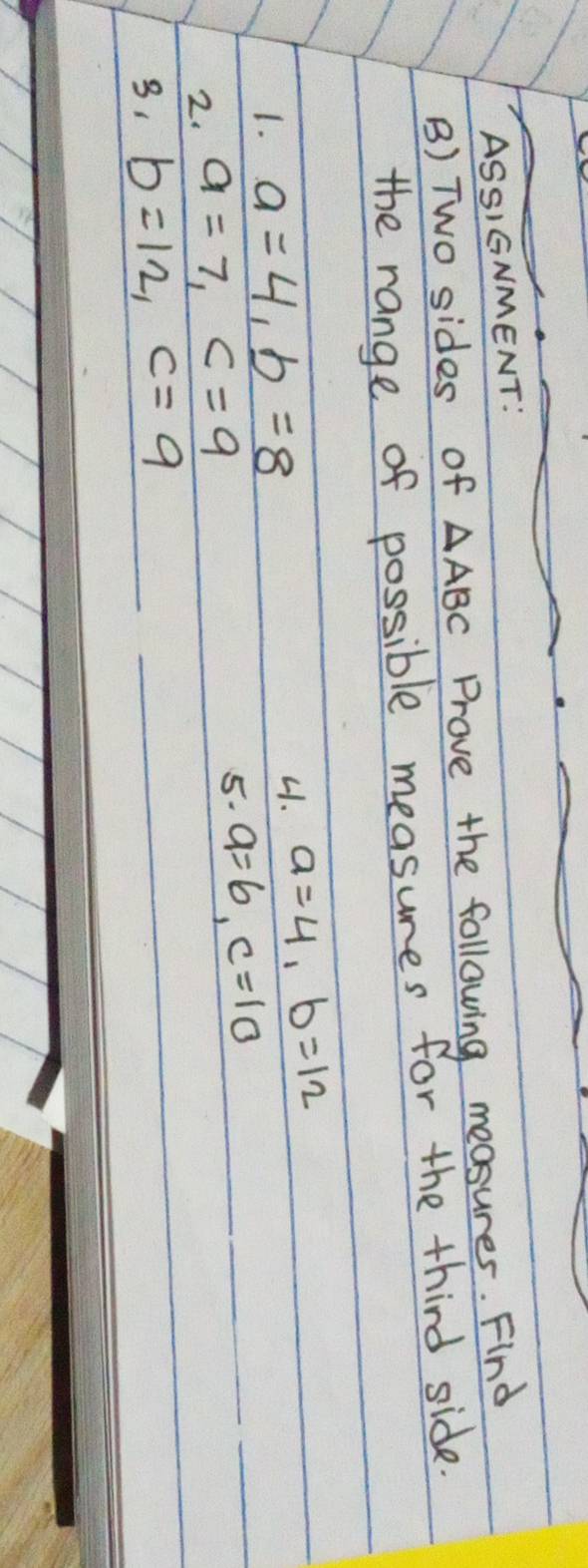 ASSIGNMENT: 
B) Two sides of △ ABC Prove the following measures. Find 
the range of possible measures for the third side. 
1. a=4, b=8 41. a=4, b=12
2. a=7, c=9
5. a=6, c=10
31 b=12, c=9