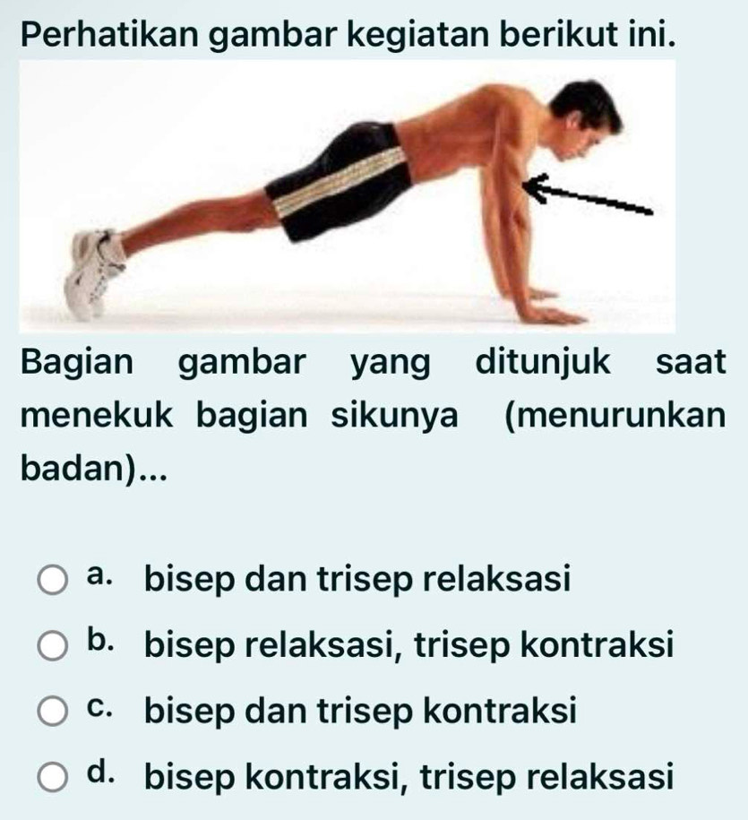 Perhatikan gambar kegiatan berikut ini.
Bagian gambar yang ditunjuk saat
menekuk bagian sikunya (menurunkan
badan)...
a. bisep dan trisep relaksasi
b. bisep relaksasi, trisep kontraksi
c. bisep dan trisep kontraksi
d. bisep kontraksi, trisep relaksasi