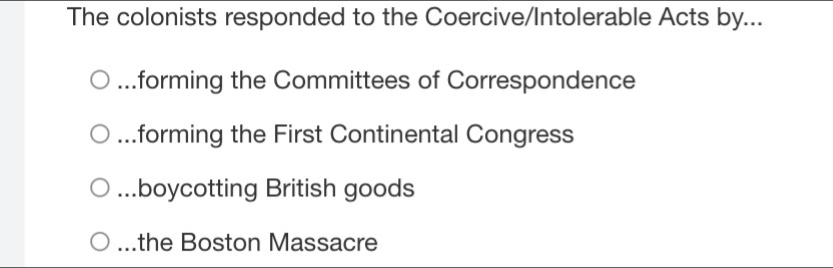 The colonists responded to the Coercive/Intolerable Acts by....forming the Committees of Correspondence...forming the First Continental Congress...boycotting British goods
a the Boston Massacre