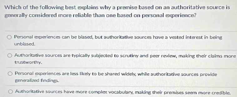 Which of the following best explains why a premise based on an authoritative source is
generally considered more reliable than one based on personal experience?
Personal experiences can be biased, but authoritative sources have a vested interest in being
unbiased.
Authoritative sources are typically subjected to scrutiny and peer review, making their claims more
trustworthy.
Personal experiences are less likely to be shared widely, while authoritative sources provide
generalized findings.
Authoritative sources have more complex vocabulary, making their premises seem more credible.