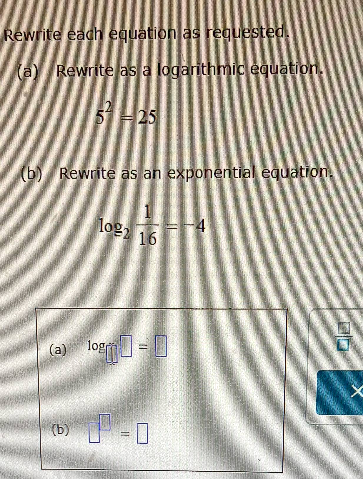 Rewrite each equation as requested. 
(a) Rewrite as a logarithmic equation.
5^2=25
(b) Rewrite as an exponential equation.
log _2 1/16 =-4
(a) log □ □ =□
 □ /□  
(b) □^(□)=□