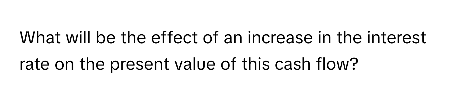 What will be the effect of an increase in the interest rate on the present value of this cash flow?