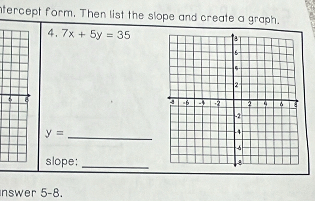 ntercept form. Then list the slope and create a graph. 
4. 7x+5y=35
6 8
y= _ 
slope:_ 
nswer 5-8.